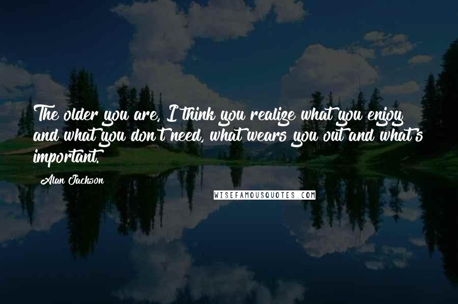 Alan Jackson Quotes: The older you are, I think you realize what you enjoy and what you don't need, what wears you out and what's important.