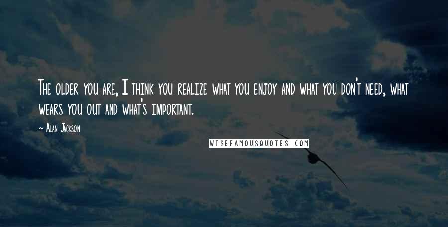 Alan Jackson Quotes: The older you are, I think you realize what you enjoy and what you don't need, what wears you out and what's important.