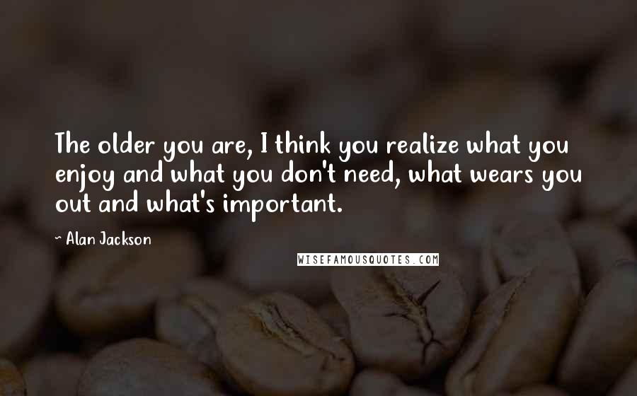 Alan Jackson Quotes: The older you are, I think you realize what you enjoy and what you don't need, what wears you out and what's important.