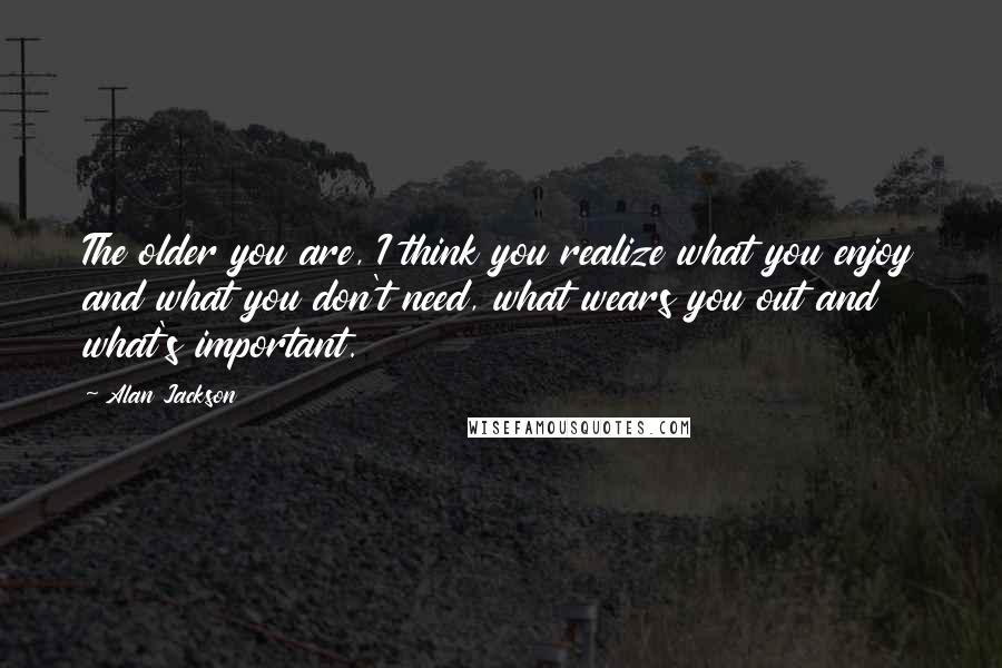 Alan Jackson Quotes: The older you are, I think you realize what you enjoy and what you don't need, what wears you out and what's important.