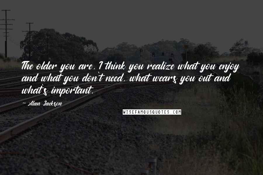 Alan Jackson Quotes: The older you are, I think you realize what you enjoy and what you don't need, what wears you out and what's important.