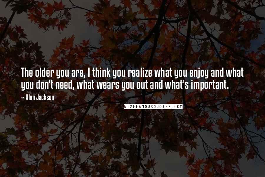 Alan Jackson Quotes: The older you are, I think you realize what you enjoy and what you don't need, what wears you out and what's important.