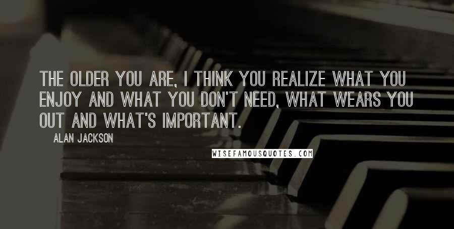 Alan Jackson Quotes: The older you are, I think you realize what you enjoy and what you don't need, what wears you out and what's important.