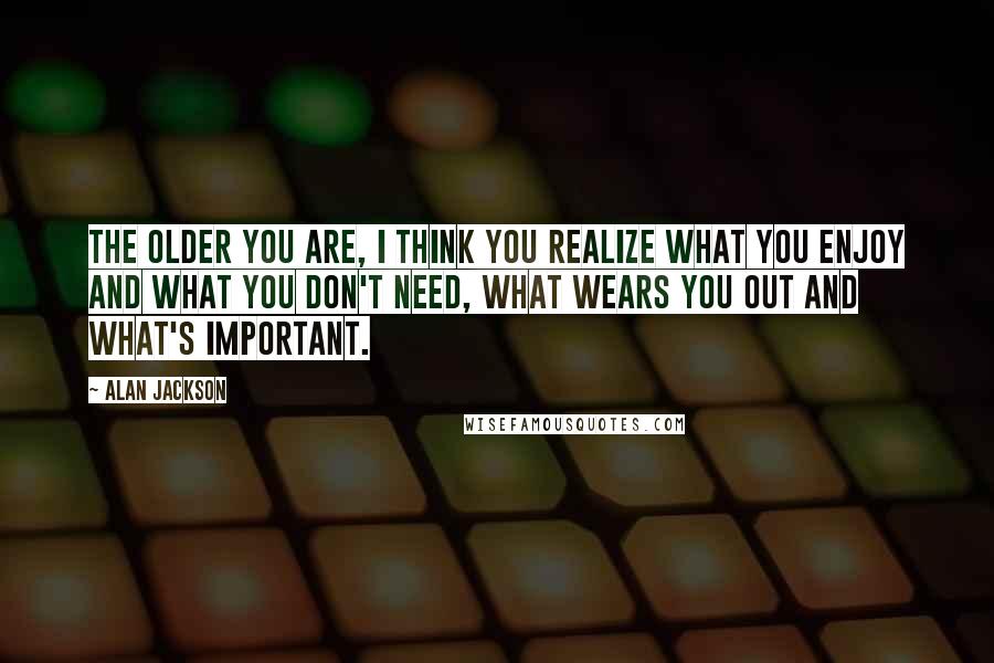 Alan Jackson Quotes: The older you are, I think you realize what you enjoy and what you don't need, what wears you out and what's important.