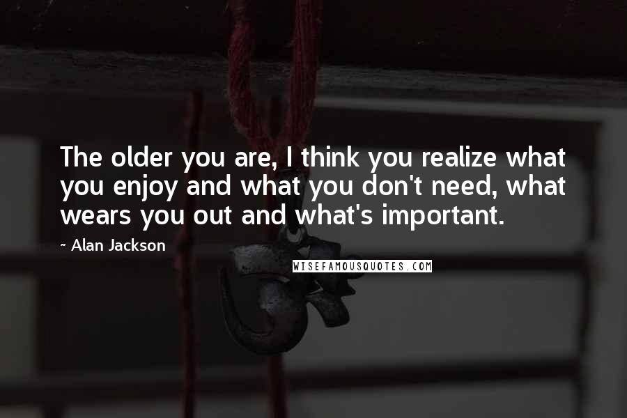 Alan Jackson Quotes: The older you are, I think you realize what you enjoy and what you don't need, what wears you out and what's important.