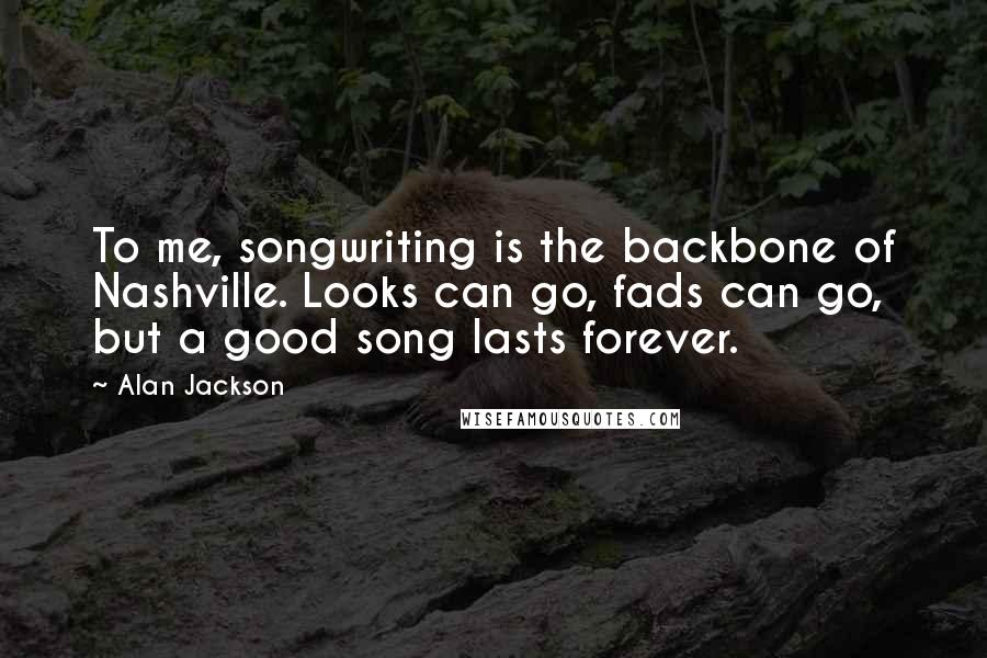 Alan Jackson Quotes: To me, songwriting is the backbone of Nashville. Looks can go, fads can go, but a good song lasts forever.