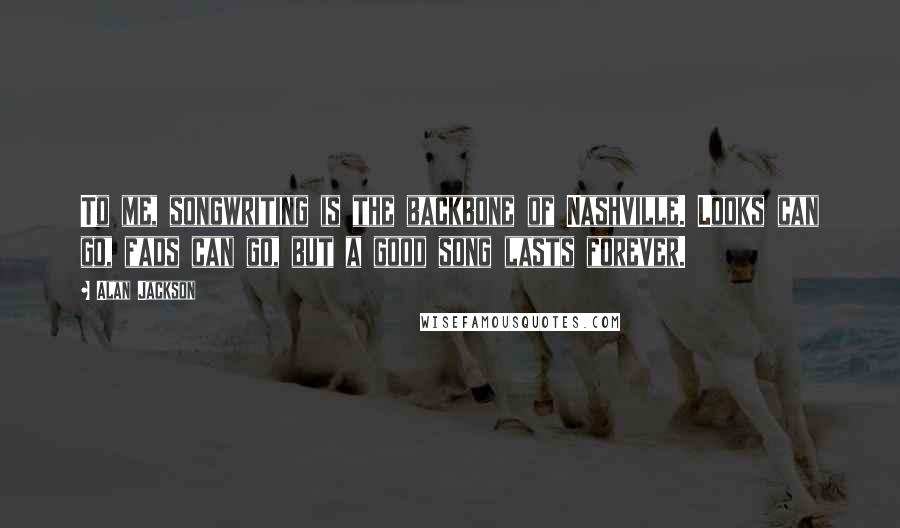 Alan Jackson Quotes: To me, songwriting is the backbone of Nashville. Looks can go, fads can go, but a good song lasts forever.