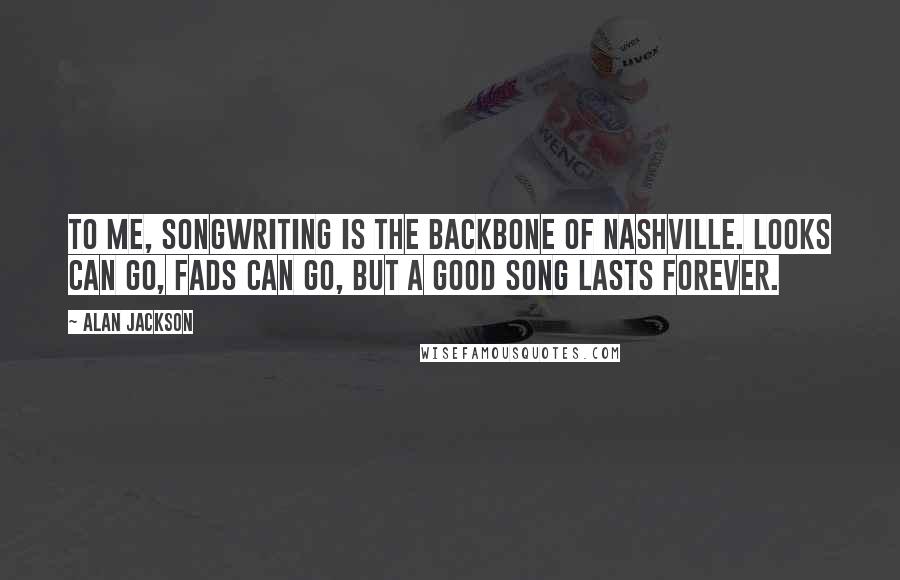 Alan Jackson Quotes: To me, songwriting is the backbone of Nashville. Looks can go, fads can go, but a good song lasts forever.