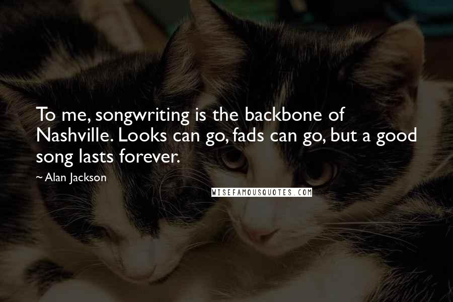Alan Jackson Quotes: To me, songwriting is the backbone of Nashville. Looks can go, fads can go, but a good song lasts forever.