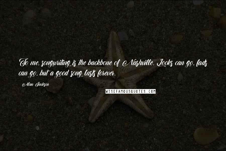 Alan Jackson Quotes: To me, songwriting is the backbone of Nashville. Looks can go, fads can go, but a good song lasts forever.