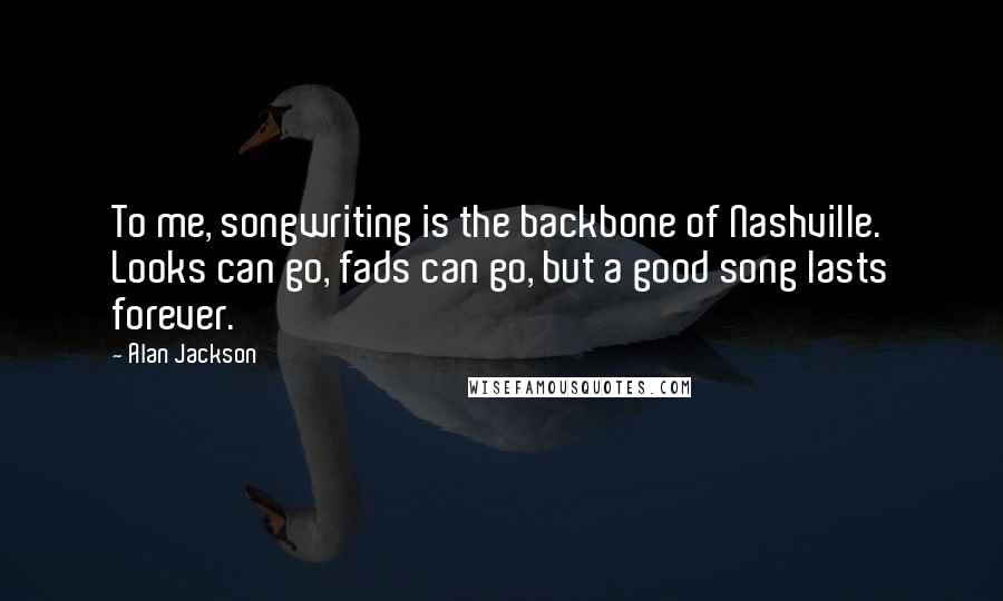 Alan Jackson Quotes: To me, songwriting is the backbone of Nashville. Looks can go, fads can go, but a good song lasts forever.