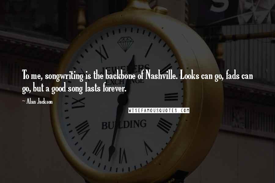 Alan Jackson Quotes: To me, songwriting is the backbone of Nashville. Looks can go, fads can go, but a good song lasts forever.