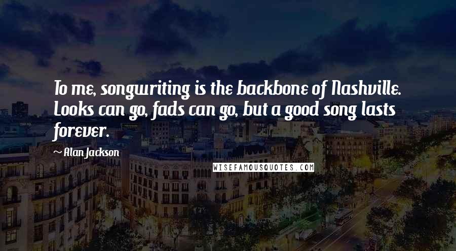 Alan Jackson Quotes: To me, songwriting is the backbone of Nashville. Looks can go, fads can go, but a good song lasts forever.