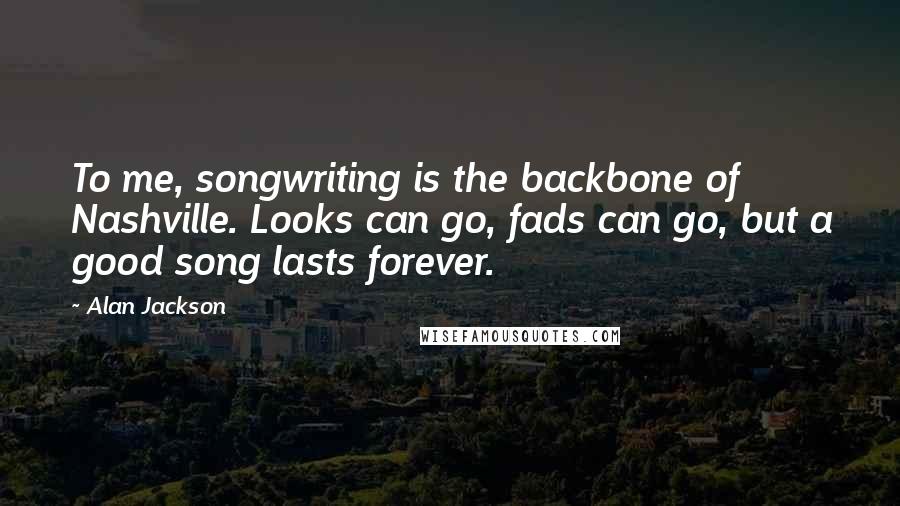 Alan Jackson Quotes: To me, songwriting is the backbone of Nashville. Looks can go, fads can go, but a good song lasts forever.