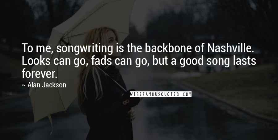 Alan Jackson Quotes: To me, songwriting is the backbone of Nashville. Looks can go, fads can go, but a good song lasts forever.