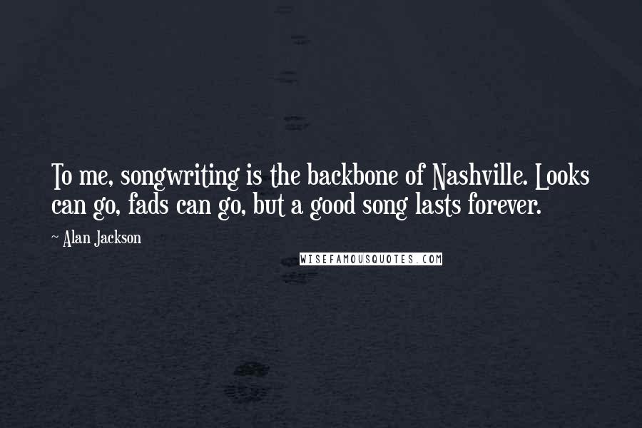 Alan Jackson Quotes: To me, songwriting is the backbone of Nashville. Looks can go, fads can go, but a good song lasts forever.