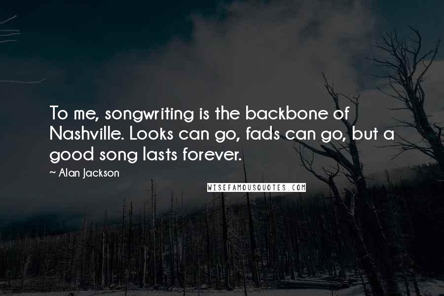 Alan Jackson Quotes: To me, songwriting is the backbone of Nashville. Looks can go, fads can go, but a good song lasts forever.