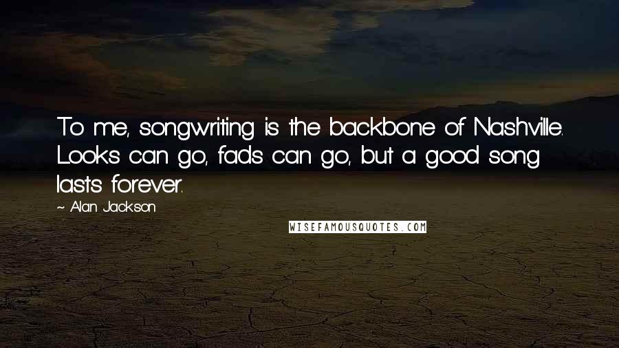 Alan Jackson Quotes: To me, songwriting is the backbone of Nashville. Looks can go, fads can go, but a good song lasts forever.