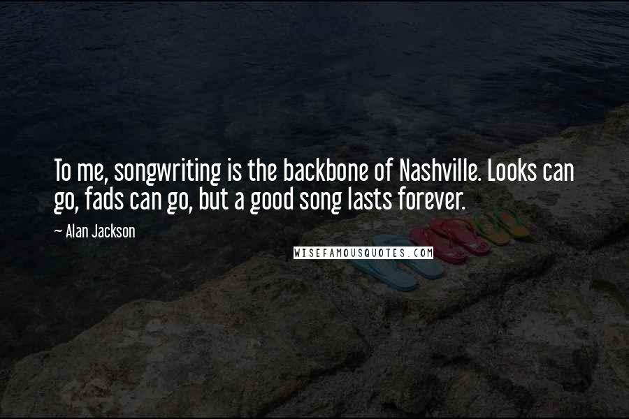 Alan Jackson Quotes: To me, songwriting is the backbone of Nashville. Looks can go, fads can go, but a good song lasts forever.