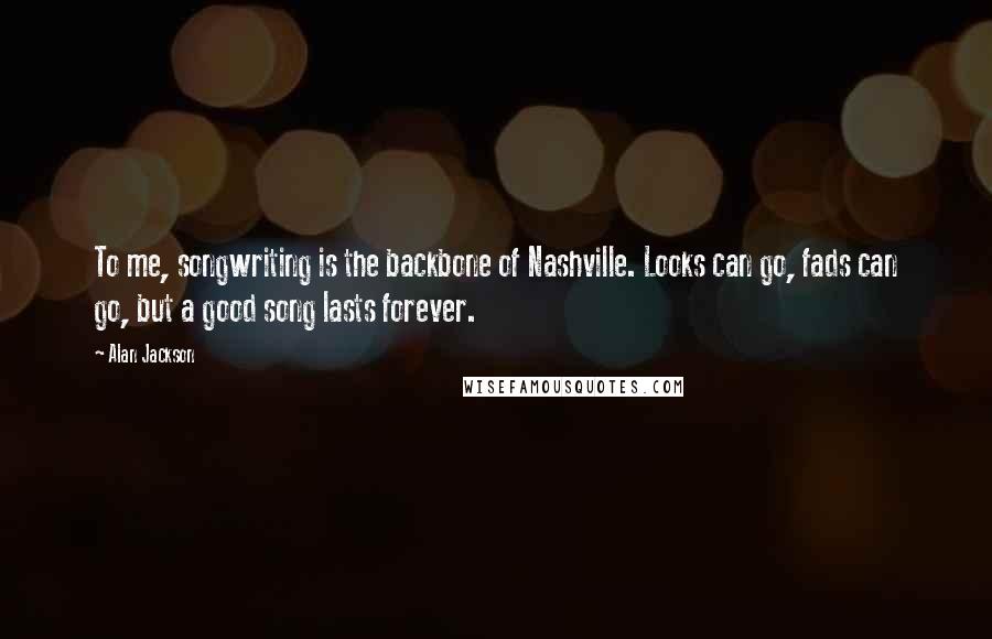 Alan Jackson Quotes: To me, songwriting is the backbone of Nashville. Looks can go, fads can go, but a good song lasts forever.