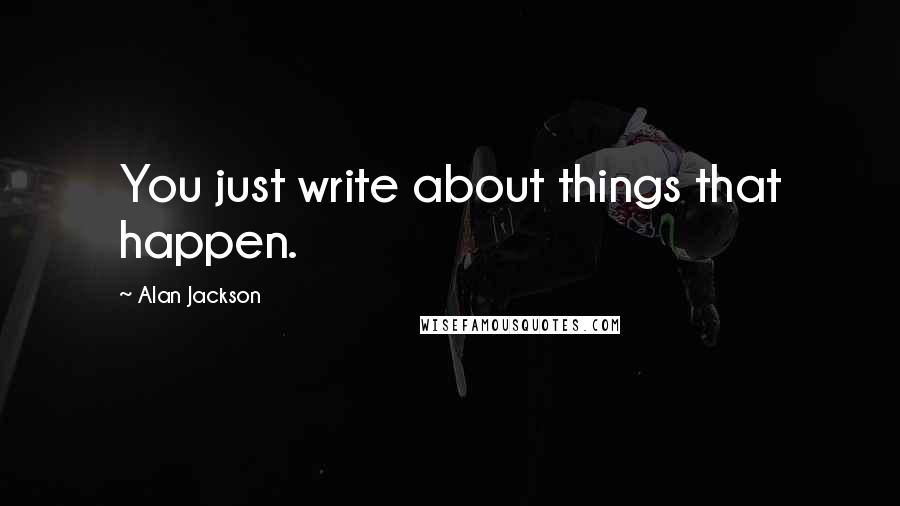 Alan Jackson Quotes: You just write about things that happen.