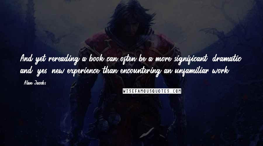 Alan Jacobs Quotes: And yet rereading a book can often be a more significant, dramatic, and, yes, new experience than encountering an unfamiliar work.