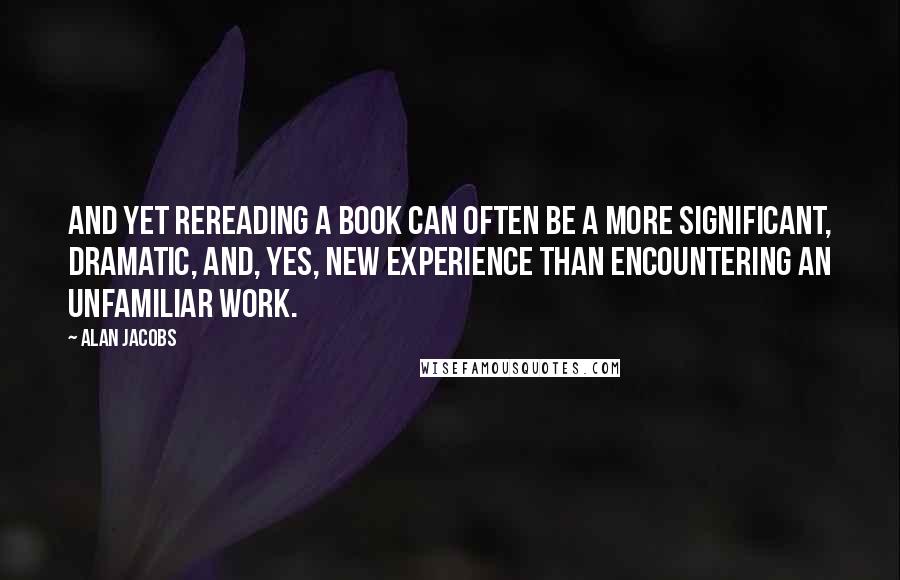 Alan Jacobs Quotes: And yet rereading a book can often be a more significant, dramatic, and, yes, new experience than encountering an unfamiliar work.