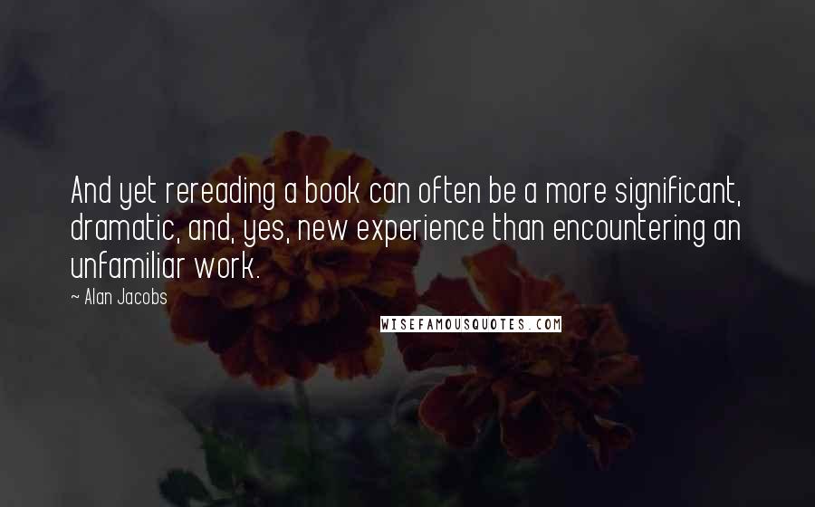 Alan Jacobs Quotes: And yet rereading a book can often be a more significant, dramatic, and, yes, new experience than encountering an unfamiliar work.