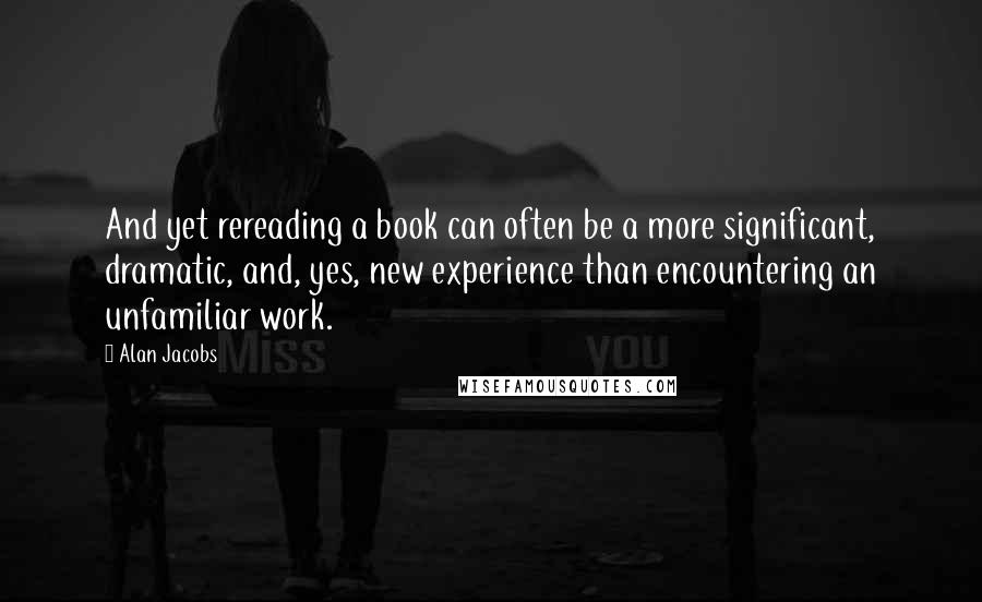 Alan Jacobs Quotes: And yet rereading a book can often be a more significant, dramatic, and, yes, new experience than encountering an unfamiliar work.