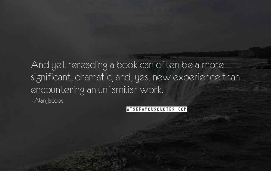 Alan Jacobs Quotes: And yet rereading a book can often be a more significant, dramatic, and, yes, new experience than encountering an unfamiliar work.