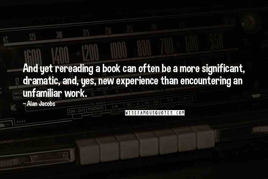 Alan Jacobs Quotes: And yet rereading a book can often be a more significant, dramatic, and, yes, new experience than encountering an unfamiliar work.