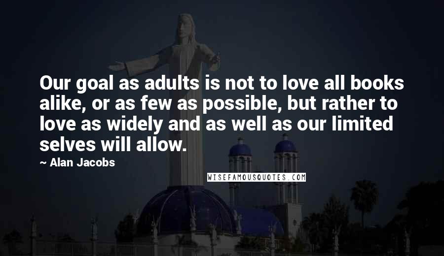 Alan Jacobs Quotes: Our goal as adults is not to love all books alike, or as few as possible, but rather to love as widely and as well as our limited selves will allow.