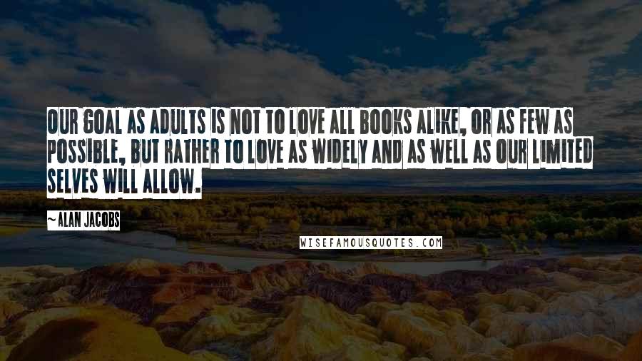 Alan Jacobs Quotes: Our goal as adults is not to love all books alike, or as few as possible, but rather to love as widely and as well as our limited selves will allow.
