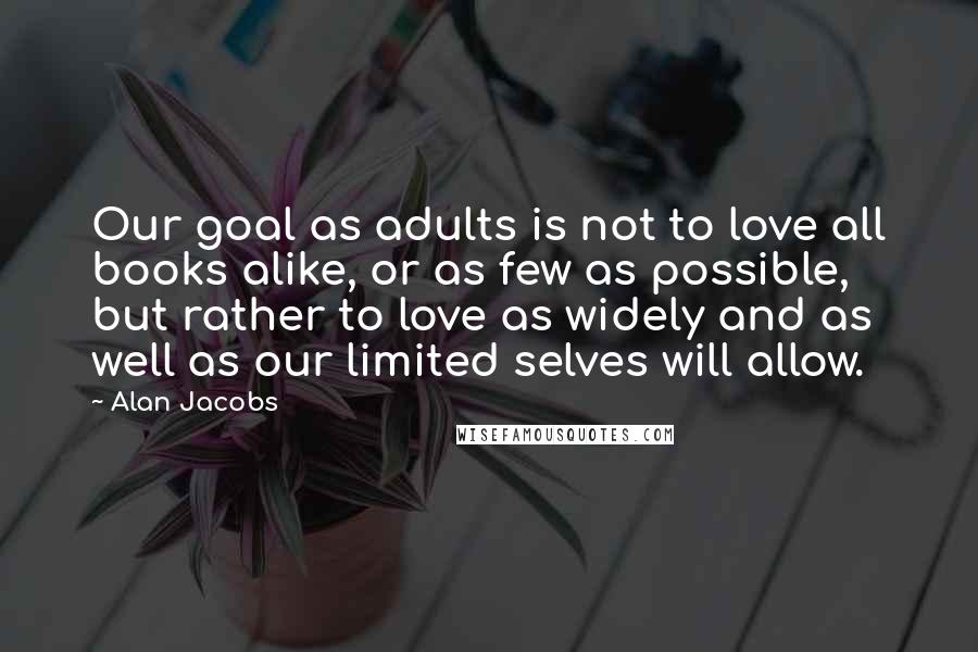 Alan Jacobs Quotes: Our goal as adults is not to love all books alike, or as few as possible, but rather to love as widely and as well as our limited selves will allow.