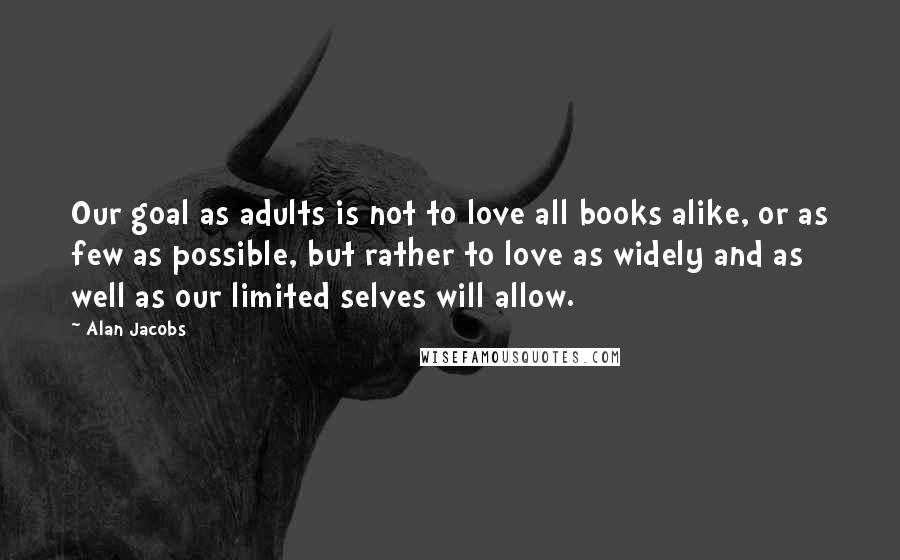 Alan Jacobs Quotes: Our goal as adults is not to love all books alike, or as few as possible, but rather to love as widely and as well as our limited selves will allow.