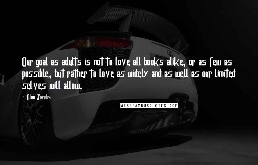 Alan Jacobs Quotes: Our goal as adults is not to love all books alike, or as few as possible, but rather to love as widely and as well as our limited selves will allow.