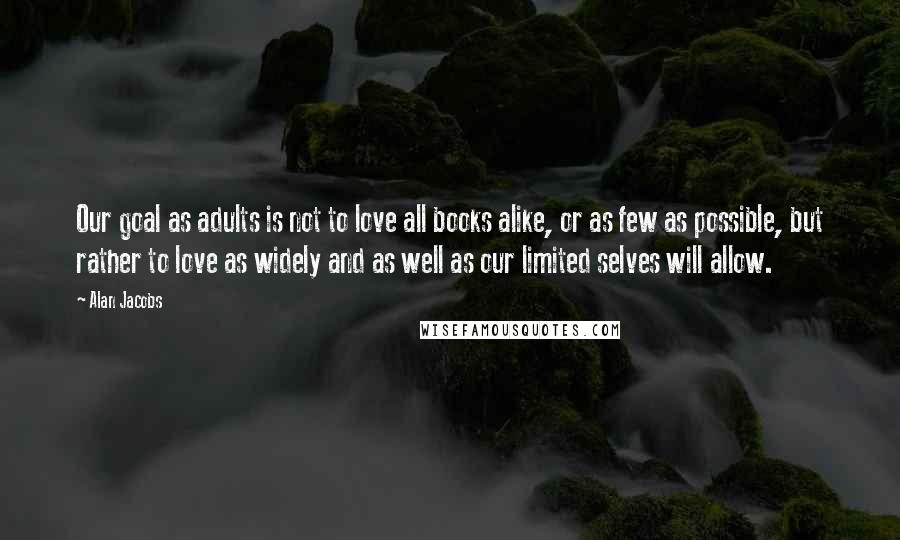 Alan Jacobs Quotes: Our goal as adults is not to love all books alike, or as few as possible, but rather to love as widely and as well as our limited selves will allow.