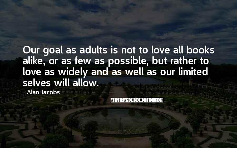 Alan Jacobs Quotes: Our goal as adults is not to love all books alike, or as few as possible, but rather to love as widely and as well as our limited selves will allow.
