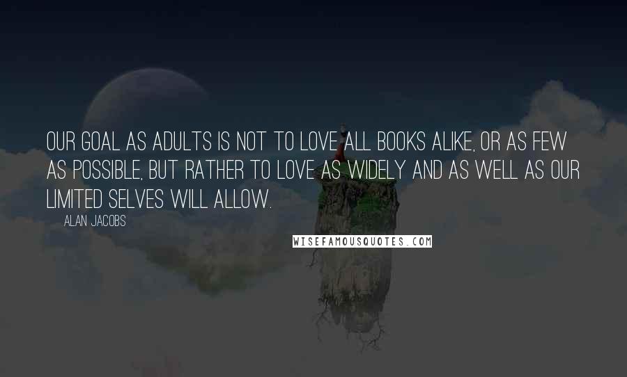 Alan Jacobs Quotes: Our goal as adults is not to love all books alike, or as few as possible, but rather to love as widely and as well as our limited selves will allow.