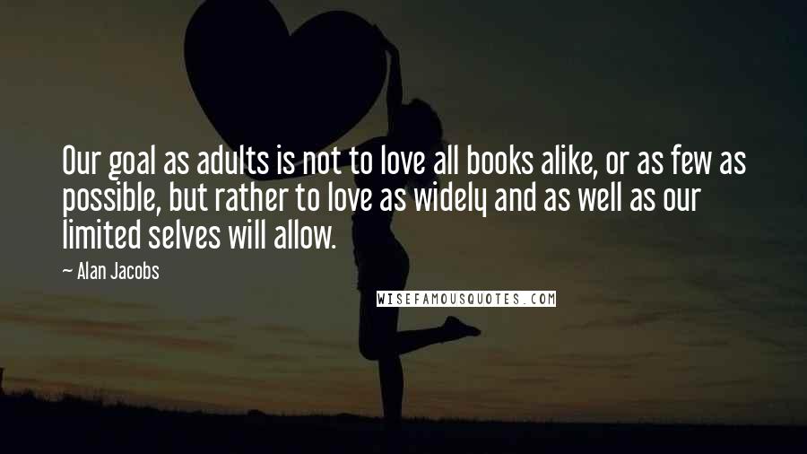 Alan Jacobs Quotes: Our goal as adults is not to love all books alike, or as few as possible, but rather to love as widely and as well as our limited selves will allow.