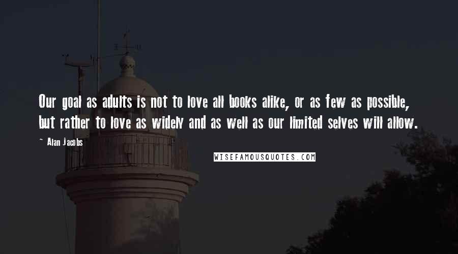 Alan Jacobs Quotes: Our goal as adults is not to love all books alike, or as few as possible, but rather to love as widely and as well as our limited selves will allow.