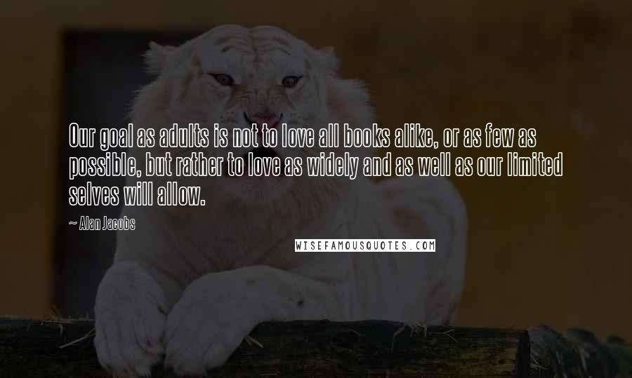 Alan Jacobs Quotes: Our goal as adults is not to love all books alike, or as few as possible, but rather to love as widely and as well as our limited selves will allow.