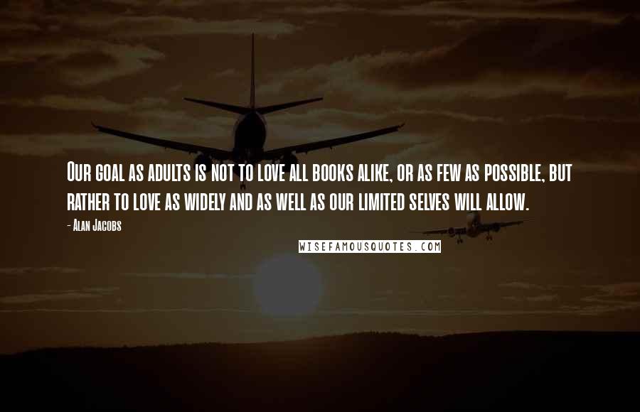 Alan Jacobs Quotes: Our goal as adults is not to love all books alike, or as few as possible, but rather to love as widely and as well as our limited selves will allow.