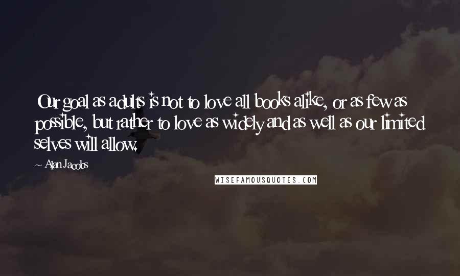 Alan Jacobs Quotes: Our goal as adults is not to love all books alike, or as few as possible, but rather to love as widely and as well as our limited selves will allow.