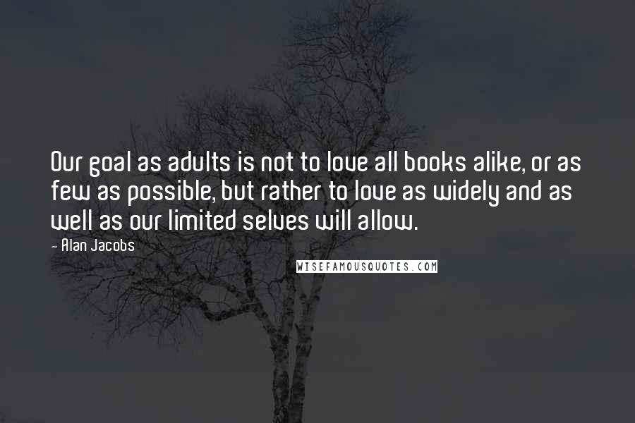 Alan Jacobs Quotes: Our goal as adults is not to love all books alike, or as few as possible, but rather to love as widely and as well as our limited selves will allow.