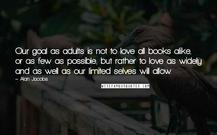 Alan Jacobs Quotes: Our goal as adults is not to love all books alike, or as few as possible, but rather to love as widely and as well as our limited selves will allow.