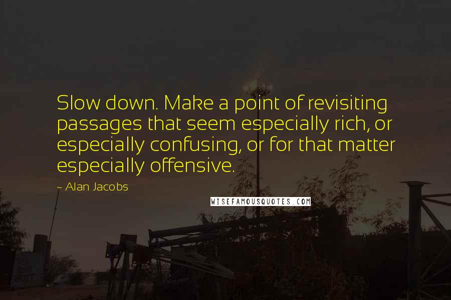 Alan Jacobs Quotes: Slow down. Make a point of revisiting passages that seem especially rich, or especially confusing, or for that matter especially offensive.