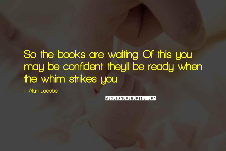 Alan Jacobs Quotes: So the books are waiting. Of this you may be confident: they'll be ready when the whim strikes you.