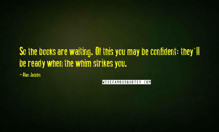Alan Jacobs Quotes: So the books are waiting. Of this you may be confident: they'll be ready when the whim strikes you.