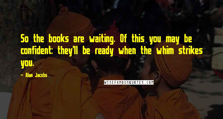Alan Jacobs Quotes: So the books are waiting. Of this you may be confident: they'll be ready when the whim strikes you.